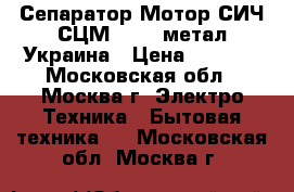 Сепаратор Мотор СИЧ СЦМ100/18 метал.Украина › Цена ­ 6 250 - Московская обл., Москва г. Электро-Техника » Бытовая техника   . Московская обл.,Москва г.